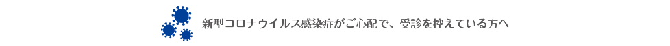 新型コロナウイルス感染症がご心配で、受診を控えている方へ