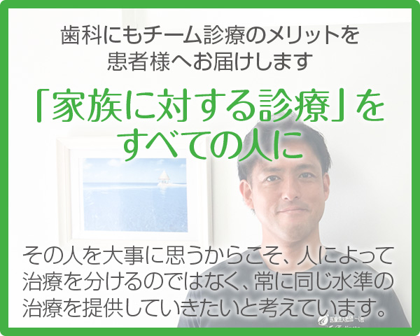 歯科にもチーム診療のメリットを患者様へお届けします【「家族に対する診療」を すべての人に】その人を大事に思うからこそ、人によって治療を分けるのではなく、常に同じ水準の治療を提供していきたいと考えています。