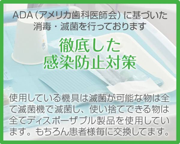 ADA（アメリカ歯科医師会）に基づいた消毒・滅菌を行っております【徹底した感染防止対策】使用している機具は滅菌が可能な物は全て滅菌機で滅菌し、使い捨てできる物は全てディスポーザブル製品を使用しています。もちろん患者様毎に交換してます。