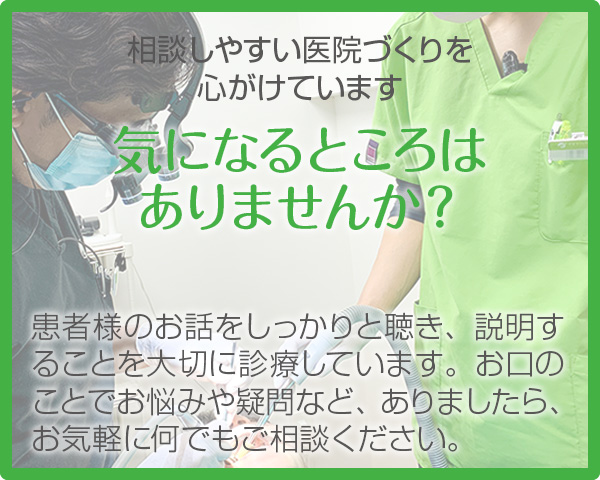 相談しやすい医院づくりを心がけています【気になるところは ありませんか？】患者様のお話をしっかりと聴き、ご説明することを大切に診療しています。お口のことでお悩みや疑問等、ありましたら、お気軽に何でもご相談ください。